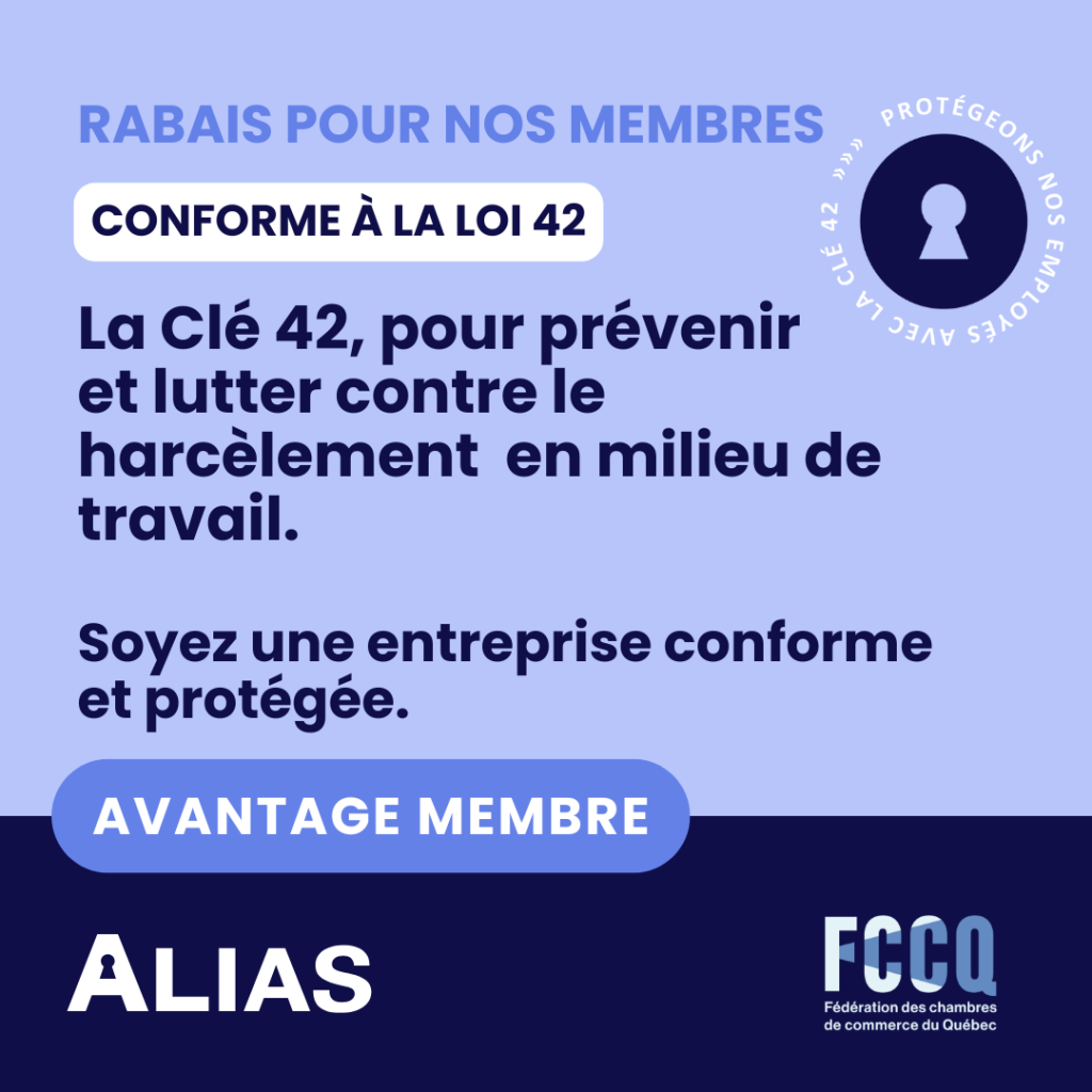 RABAIS POUR NOS MEMBRES رد اا ا CONFORME À LA LOI 42 42 CLÉ La Clé 42, pour prévenir et lutter contre le harcèlement en milieu de travail. Soyez une entreprise conforme et protégée. AVANTAGE MEMBRE بيا ALIAS IHHI. Fédération des chambres de commerce du Québec